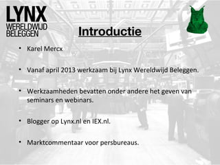 Introductie
• Karel Mercx
• Vanaf april 2013 werkzaam bij Lynx Wereldwijd Beleggen.
• Werkzaamheden bevatten onder andere het geven van
seminars en webinars.
• Blogger op Lynx.nl en IEX.nl.
• Marktcommentaar voor persbureaus.
 