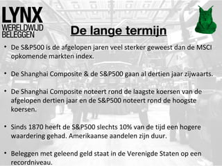 De lange termijn
• De S&P500 is de afgelopen jaren veel sterker geweest dan de MSCI
opkomende markten index.
• De Shanghai Composite & de S&P500 gaan al dertien jaar zijwaarts.
• De Shanghai Composite noteert rond de laagste koersen van de
afgelopen dertien jaar en de S&P500 noteert rond de hoogste
koersen.
• Sinds 1870 heeft de S&P500 slechts 10% van de tijd een hogere
waardering gehad. Amerikaanse aandelen zijn duur.
• Beleggen met geleend geld staat in de Verenigde Staten op een
recordniveau.
 