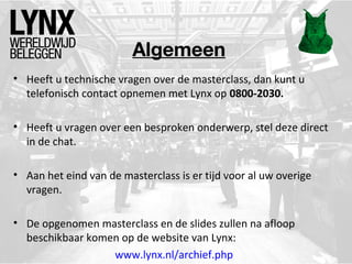 Algemeen
• Heeft u technische vragen over de masterclass, dan kunt u
telefonisch contact opnemen met Lynx op 0800-2030.
• Heeft u vragen over een besproken onderwerp, stel deze direct
in de chat.
• Aan het eind van de masterclass is er tijd voor al uw overige
vragen.
• De opgenomen masterclass en de slides zullen na afloop
beschikbaar komen op de website van Lynx:
www.lynx.nl/archief.php
 