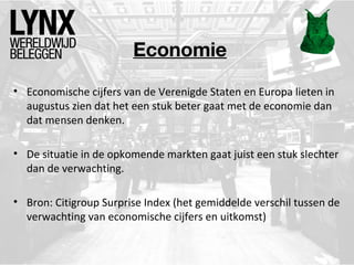 Economie
• Economische cijfers van de Verenigde Staten en Europa lieten in
augustus zien dat het een stuk beter gaat met de economie dan
dat mensen denken.
• De situatie in de opkomende markten gaat juist een stuk slechter
dan de verwachting.
• Bron: Citigroup Surprise Index (het gemiddelde verschil tussen de
verwachting van economische cijfers en uitkomst)
 
