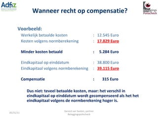 Voorbeeld: Werkelijk betaalde kosten :  12.545 Euro Kosten volgens normberekening :  17.829 Euro Minder kosten betaald :  5.284 Euro Eindkapitaal op einddatum :  38.800 Euro Eindkapitaal volgens normberekening :  39.115 Euro Compensatie :  315 Euro Dus niet: teveel betaalde kosten, maar: het verschil in eindkapitaal op einddatum wordt gecompenseerd als het het eindkapitaal volgens de normberekening hoger is. Wanneer recht op compensatie? 05/31/11 Gerard van Santen, partner Beleggingspolischeck 