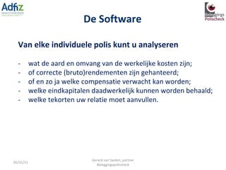 De Software 05/31/11 Gerard van Santen, partner Beleggingspolischeck Van elke individuele polis kunt u analyseren -         wat de aard en omvang van de werkelijke kosten zijn; -         of correcte (bruto)rendementen zijn gehanteerd; -         of en zo ja welke compensatie verwacht kan worden; -         welke eindkapitalen daadwerkelijk kunnen worden behaald; -         welke tekorten uw relatie moet aanvullen. 