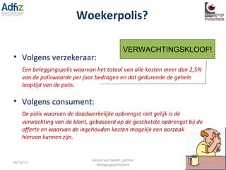 Woekerpolis? 05/31/11 Gerard van Santen, partner Beleggingspolischeck Volgens consument: VERWACHTINGSKLOOF! Volgens verzekeraar: Een beleggingspolis waarvan het totaal van alle kosten meer dan 2,5% van de poliswaarde per jaar bedragen en dat gedurende de gehele looptijd van de polis. De polis waarvan de daadwerkelijke opbrengst niet gelijk is de verwachting van de klant, gebaseerd op de geschetste opbrengst bij de offerte en waarvan de ingehouden kosten mogelijk een oorzaak hiervan kunnen zijn. 