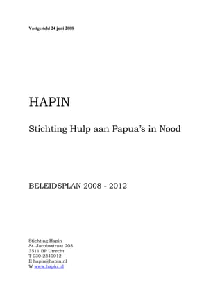 Vastgesteld 24 juni 2008
HAPIN
Stichting Hulp aan Papua’s in Nood
BELEIDSPLAN 2008 - 2012
Stichting Hapin
St. Jacobsstraat 203
3511 BP Utrecht
T 030-2340012
E hapin@hapin.nl
W www.hapin.nl
 