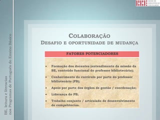 COLABORAÇÃO
nos Programas de Português do Ensino Básico




                                              DESAFIO   E OPORTUNIDADE DE MUDANÇA

                                                         FATORES POTENCIADORES


                                                 Formação dos docentes (entendimento da missão da
                                                 BE, conteúdo funcional do professor bibliotecário);

                                                 Conhecimento do currículo por parte do professor
BE, leitura e literacias




                                                 bibliotecário (PB);

                                                 Apoio por parte dos órgãos de gestão / coordenação;

                                                 Liderança do PB;

                                                 Trabalho conjunto / articulado de desenvolvimento
                                                 de competências.
 