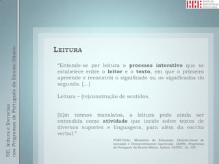 nos Programas de Português do Ensino Básico




                                              “Entende-se por leitura o processo interativo que se
                                              estabelece entre o leitor e o texto, em que o primeiro
                                              apreende e reconstrói o significado ou os significados do
                                              segundo. […]

                                              Leitura – (re)construção de sentidos.
BE, leitura e literacias




                                              [E]m termos translatos, a leitura pode ainda ser
                                              entendida como atividade que incide sobre textos de
                                              diversos suportes e linguagens, para além da escrita
                                              verbal.”
                                                                    PORTUGAL. Ministério da Educação. Direção-Geral de
                                                                    Inovação e Desenvolvimento Curricular. (2009). Programas
                                                                    de Português do Ensino Básico. Lisboa: DGIDC, 16, 103.
 