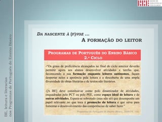 DA   NASCENTE À (F)VOZ           …
nos Programas de Português do Ensino Básico




                                                                              A FORMAÇÃO DO LEITOR

                                                    PROGRAMAS DE PORTUGUÊS DO ENSINO BÁSICO
                                                                   2.º CICLO
                                                   -“Os graus de proficiência alcançados no final do ciclo anterior deverão
                                                   permitir agora aos alunos desenvolver atividades e tarefas que,
                                                   favorecendo a sua formação enquanto leitores autónomos, façam
                                                   despertar neles a apetência pela leitura e a descoberta de uma ampla
BE, leitura e literacias




                                                   diversidade de obras literárias e de textos não literários.

                                                   -[A BE] deve constituir-se como polo dinamizador de atividades,
                                                   enquadradas pelo PCT ou pelo PEE, como espaço ideal de leitura e de
                                                   outras atividades. Espera-se sobretudo (mas não só) que desempenhe um
                                                   papel relevante no que toca à promoção da leitura e que sirva para
                                                   fomentar o desenvolvimento das competências de saber fazer.”
                                                                          Programas de Português do Ensino Básico, 2009:74, 110.
 