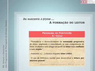 DA   NASCENTE À (F)VOZ          …
nos Programas de Português do Ensino Básico




                                                                             A FORMAÇÃO DO LEITOR


                                                                   PROGRAMA DE PORTUGUÊS
                                                                         3.º CICLO

                                                    -“Pretende-se o desenvolvimento da autonomia progressiva
                                                    do aluno, ampliando e consolidando as suas competências de
BE, leitura e literacias




                                                    leitor. O objetivo será atingir um perfil de leitor mais confiante
                                                    e mais arguto.”

                                                    - Aumentar a […] eficácia enquanto leitor crítico.

                                                    - O uso da biblioteca escolar para desenvolver a leitura por
                                                    interesse pessoal.”
                                                                Programas de Português do Ensino Básico, 2009:139, 146-147, 152.
 