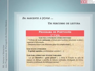nos Programas de Português do Ensino Básico




                                                              PROGRAMA DE PORTUGUÊS
                                                                     3.º Ciclo
                                                                LER PARA CONSTRUIR CONHECIMENTO(S)
                                              – “Utilizar, de modo autónomo, a leitura para localizar, selecionar, avaliar e
                                              organizar a informação.
                                              – Interpretar textos com diferentes graus de complexidade […].
BE, leitura e literacias




                                              LER TEXTOS LITERÁRIOS
                                              – Exprimir opiniões, problematizar sentidos […].

                                              LER PARA APRECIAR TEXTOS VARIADOS
                                              – Ler por iniciativa e gosto pessoal […] (Nota 4: Criação na aula de
                                              espaços de diálogo e partilha de leituras realizadas; divulgação de livros;
                                              incentivo à utilização da biblioteca escolar). “
                                                                       Programas de Português do Ensino Básico, 2009: 123, 125.
 
