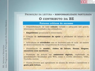 nos Programas de Português do Ensino Básico




                                                                Fatores críticos de sucesso
                                              • Disponibilização de uma coleção variada e adequada aos gostos,
                                              interesses e necessidades dos utilizadores;

                                              •   Empréstimo [presencial e] domiciliário;

                                              • Criação de instrumentos de apoio a atividades de leitura e de
                                              escrita;

                                              • Articulação de atividades com os docentes/sala de aula no âmbito
                                              de desenvolvimento de competências de leitura/literacia;
BE, leitura e literacias




                                              • Dinamização de sessões, clubes de leitura, fóruns, blogues,
                                              encontros com escritores;

                                              • Promoção da leitura em ambientes digitais, explorando as
                                              possibilidades facultadas pela Web, como o correio eletrónico, wikis,
                                              Youtube, outros;

                                              • Outros eventos que aproximem os alunos da leitura e incentivem o
                                              gosto pela leitura.
                                                                       Modelo de avaliação da biblioteca escolar, (adaptação), 2011:30, 32
 