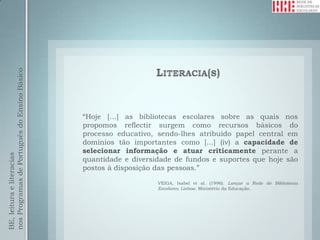 nos Programas de Português do Ensino Básico




                                              “Hoje […] as bibliotecas escolares sobre as quais nos
                                              propomos reflectir surgem como recursos básicos do
                                              processo educativo, sendo-lhes atribuído papel central em
                                              domínios tão importantes como [...] (iv) a capacidade de
                                              selecionar informação e atuar criticamente perante a
BE, leitura e literacias




                                              quantidade e diversidade de fundos e suportes que hoje são
                                              postos à disposição das pessoas.”

                                                                  VEIGA, Isabel et al. (1996). Lançar a Rede de Bibliotecas
                                                                  Escolares. Lisboa: Ministério da Educação.
 