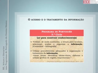 O   ACESSO E O TRATAMENTO DA INFORMAÇÃO
nos Programas de Português do Ensino Básico




                                                            PROGRAMA DE PORTUGUÊS
                                                                  3.º Ciclo
                                                       Ler para construir conhecimento(s)
                                                   “Utilizar, de modo autónomo, a leitura para localizar,
                                                   selecionar, avaliar e organizar a informação.
                                                   [Conteúdos – bibliografia]
BE, leitura e literacias




                                                   Utilizar procedimentos adequados à organização e
                                                   tratamento da informação:
                                                   -tomar notas; identificar ideias-chave; elaborar e
                                                   utilizar grelhas de registo, esquematizar.”
                                                                  Programas de Português do Ensino Básico, 2009: 123.
 