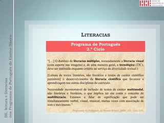 LITERACIAS
nos Programas de Português do Ensino Básico




                                                                Programa de Português
                                                                      2.º Ciclo

                                              “[…] O domínio de literacias múltiplas, nomeadamente a literacia visual
                                              (com suporte nas imagens) e, de uma maneira geral, a tecnológica (TIC),
                                              deve ser instituída enquanto critério ao serviço da diversidade textual.)

                                              [Leitura de textos literários, não literários e textos de caráter científico
                                              permitem] o desenvolvimento da literacia científica que favorece a
BE, leitura e literacias




                                              aprendizagem nas outras disciplinas do currículo.

                                              Necessidade incontornável de inclusão de textos de caráter multimodal,
                                              não literários e literários, o que implica ter em conta o conceito de
                                              multiliteracia. Estamos a falar de significação que pode ser
                                              simultaneamente verbal, visual, musical, muitas vezes com associação de
                                              som e movimento.”
                                                                 Programas de Português do Ensino Básico, 2009: 101, 103, 104.
 