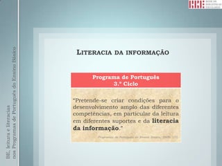 nos Programas de Português do Ensino Básico




                                               LITERACIA        DA INFORMAÇÃO



                                                    Programa de Português
                                                          3.º Ciclo

                                              “Pretende-se criar condições para o
                                              desenvolvimento amplo das diferentes
BE, leitura e literacias




                                              competências, em particular da leitura
                                              em diferentes suportes e da literacia
                                              da informação.”
                                                      Programas de Português do Ensino Básico, 2009: 152.
 