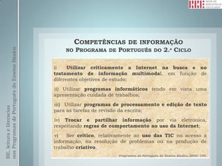 COMPETÊNCIAS  DE INFORMAÇÃO
                                                  NO PROGRAMA DE PORTUGUÊS DO 2.º CICLO
nos Programas de Português do Ensino Básico




                                              i)    Utilizar criticamente a Internet na busca e no
                                              tratamento de informação multimodal, em função de
                                              diferentes objetivos de estudo;
                                              ii) Utilizar programas informáticos tendo em vista uma
                                              apresentação cuidada de trabalhos;
                                              iii) Utilizar programas de processamento e edição de texto
BE, leitura e literacias




                                              para as tarefas de revisão da escrita;
                                              iv) Trocar e partilhar informação por via eletrónica,
                                              respeitando regras de comportamento no uso da Internet;
                                              v)   Ser crítico, relativamente ao uso das TIC no acesso à
                                              informação, na resolução de problemas ou na produção de
                                              trabalho criativo.
                                                                      Programas de Português do Ensino Básico, 2009: 109.
 