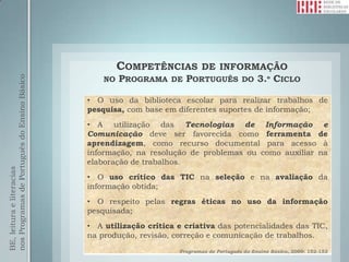 COMPETÊNCIAS  DE INFORMAÇÃO
                                                  NO PROGRAMA DE PORTUGUÊS DO 3.º CICLO
nos Programas de Português do Ensino Básico




                                              • O uso da biblioteca escolar para realizar trabalhos de
                                              pesquisa, com base em diferentes suportes de informação;
                                              • A utilização das Tecnologias de Informação e
                                              Comunicação deve ser favorecida como ferramenta de
                                              aprendizagem, como recurso documental para acesso à
                                              informação, na resolução de problemas ou como auxiliar na
                                              elaboração de trabalhos.
BE, leitura e literacias




                                              • O uso crítico das TIC na seleção e na avaliação da
                                              informação obtida;
                                              • O respeito pelas regras éticas no uso da informação
                                              pesquisada;
                                              • A utilização crítica e criativa das potencialidades das TIC,
                                              na produção, revisão, correção e comunicação de trabalhos.
                                                                     Programas de Português do Ensino Básico, 2009: 152-153
 