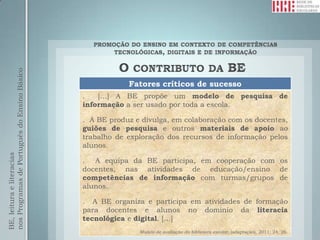 nos Programas de Português do Ensino Básico




                                                          Fatores críticos de sucesso
                                              .   […] A BE propõe um modelo de pesquisa de
                                              informação a ser usado por toda a escola.

                                              . A BE produz e divulga, em colaboração com os docentes,
                                              guiões de pesquisa e outros materiais de apoio ao
                                              trabalho de exploração dos recursos de informação pelos
                                              alunos.
BE, leitura e literacias




                                              . A equipa da BE participa, em cooperação com os
                                              docentes, nas atividades de educação/ensino de
                                              competências de informação com turmas/grupos de
                                              alunos.

                                              . A BE organiza e participa em atividades de formação
                                              para docentes e alunos no domínio da literacia
                                              tecnológica e digital. […]
                                                             Modelo de avaliação da biblioteca escolar, (adaptação), 2011: 24, 26.
 
