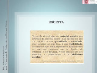 nos Programas de Português do Ensino Básico




                                              “A escola deverá dar ao material escrito um
                                              estatuto de especial relevo, não apenas no que
                                              diz respeito à sua quantidade e variedade,
                                              mas também no que toca à sua visibilidade,
                                              assumindo aqui uma importância fundamental
BE, leitura e literacias




                                              os materiais expostos com o objetivo de
                                              informar e de divulgar. Nesse sentido um dos
                                              recursos a potencializar é a biblioteca
                                              escolar.”
                                                      Programa de Português do 1.º Ciclo do Ensino Básico, 2009:67.
 