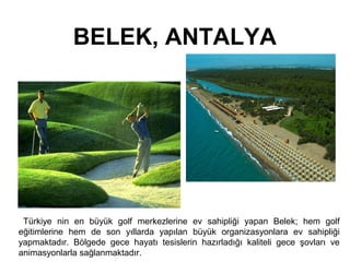 BELEK, ANTALYA 
Türkiye nin en büyük golf merkezlerine ev sahipliği yapan Belek; hem golf 
eğitimlerine hem de son yıllarda yapılan büyük organizasyonlara ev sahipliği 
yapmaktadır. Bölgede gece hayatı tesislerin hazırladığı kaliteli gece şovları ve 
animasyonlarla sağlanmaktadır. 
