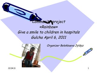 С ommunity project  « Rainbow »  Give a smile to children in hospitals   Gulcha April 6, 2011 Organizer  Belekbaeva Jyldyz 22.04.11 