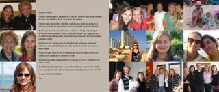 Querida Belelita:

Primero que todo quiero agradecerle a Dios por haberme dado la oportunidad
de tener una abuelita como tú. Como tú no hay ninguna.

Además quiero aprovechar esta fecha especial para darte las gracias por
todos los momentos tan importantes que has compartido con toda la familia.

Gracias por tu cariño incondicional, por cuidarnos a Yuyo, Lala, Mari y a
mí cuando éramos pequeños y todos tenían que trabajar, por apoyarme, por
arreglarme mi ropa para que siempre me viera bonita, por tus consejos sabios
y tu generosidad.

Gracias por todo ese amor que nos has dado, por cocinarnos comida tan
deliciosa y con tanta dedicación, por estar pendiente de todos y por darnos
tanta alegría.

Siempre te voy a admirar por la vitalidad que tienes, las ganas de vivir, tu
valentía y ese empuje con el que llevas la vida.

Has hecho una huella muy grande en mi vida que no se va a reemplazar con
nada ni nadie.

Por último te quiero decir que a pesar de la distancia siempre te he sentido
como un ángel guardián que me cuida, me acompaña y siempre está a mi lado.

Te quiero muchísimo Belelita.

Nata
 