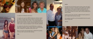 Belelita,

                                                                               Son muchos años de convivencia, donde el cariño y el amor han sido lo
                                                                               principal en el transcurrir del tiempo, sobran palabras para detallar
                                                                               cada momento en el que nunca ha existido un mal recuerdo, solo
                                                                               buenos, además que no cabría en el libro para detallar cada uno de
                                                                               esos momentos convividos con nosotros, aquí solo hay una palabra para
                                                                               decirte: Gracias.

                                                                               Gracias por todo el amor que hemos recibido de tu parte, gracias por
A LA BELELITA CON AMOR DE SU HIJA PATTY                                        poder compartir todos estos años a tu lado.

Yo no puedo menos que decir GRACIAS a tanta generosidad que siempre            Felíz cumpleanos y que Dios nos de la oportunidad de tenerte a nuestro
he recibido de su parte, generosidad de Alma y Corazon que a cada              lado por muchos más.
paso se vive y se siente en todos sus actos, el Amor y desprendimiento de
todo para darnoslo tanto a mis hijos como a mi; Literalmente ella se ha        Jose Luis
quitado el pan de su boca en nuestros momentos difíciles para darnoslo
a todos nosotros, siempre preocupada por nuestro bienestar y felicidad.

Las vivencias han sido muchas de gran felicidad que se resumen en
viajes, fiestas, cumpleaños, cocina, recetas, compras de todo tipo, belleza,
en fin, son tantas que es imposible describir una por una.

Bueno, yo creo que lo unico que puedo decir es Mamá te Amo y gracias
de Nuevo por todo lo que me haz dado hasta hoy.

Pat ty.
 