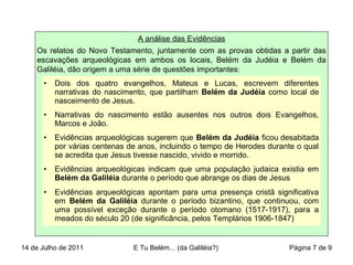 A análise das Evidências
Os relatos do Novo Testamento, juntamente com as provas obtidas a partir das
escavações arqueológicas em ambos os locais, Belém da Judéia e Belém da
Galiléia, dão origem a uma série de questões importantes:
• Dois dos quatro evangelhos, Mateus e Lucas, escrevem diferentes
narrativas do nascimento, que partilham Belém da Judéia como local de
nasceimento de Jesus.
• Narrativas do nascimento estão ausentes nos outros dois Evangelhos,
Marcos e João.
• Evidências arqueológicas sugerem que Belém da Judéia ficou desabitada
por várias centenas de anos, incluindo o tempo de Herodes durante o qual
se acredita que Jesus tivesse nascido, vivido e morrido.
• Evidências arqueológicas indicam que uma população judaica existia em
Belém da Galiléia durante o período que abrange os dias de Jesus
• Evidências arqueológicas apontam para uma presença cristã significativa
em Belém da Galiléia durante o período bizantino, que continuou, com
uma possível exceção durante o período otomano (1517-1917), para a
meados do século 20 (de significância, pelos Templários 1906-1847)
14 de Julho de 2011 E Tu Belém... (da Galiléia?) Página 7 de 9
 