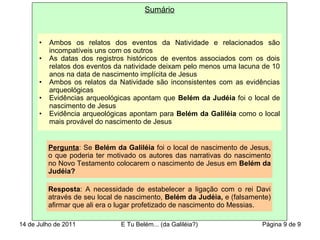 Sumário
• Ambos os relatos dos eventos da Natividade e relacionados são
incompatíveis uns com os outros
• As datas dos registros históricos de eventos associados com os dois
relatos dos eventos da natividade deixam pelo menos uma lacuna de 10
anos na data de nascimento implícita de Jesus
• Ambos os relatos da Natividade são inconsistentes com as evidências
arqueológicas
• Evidências arqueológicas apontam que Belém da Judéia foi o local de
nascimento de Jesus
• Evidência arqueológicas apontam para Belém da Galiléia como o local
mais provável do nascimento de Jesus
Pergunta: Se Belém da Galiléia foi o local de nascimento de Jesus,
o que poderia ter motivado os autores das narrativas do nascimento
no Novo Testamento colocarem o nascimento de Jesus em Belém da
Judéia?
Resposta: A necessidade de estabelecer a ligação com o rei Davi
através de seu local de nascimento, Belém da Judéia, e (falsamente)
afirmar que ali era o lugar profetizado de nascimento do Messias.
14 de Julho de 2011 E Tu Belém... (da Galiléia?) Página 9 de 9
 