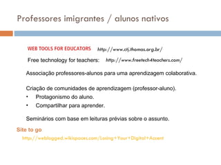 Associação professores-alunos para uma aprendizagem colaborativa. Criação de comunidades de aprendizagem (professor-aluno). Protagonismo do aluno. Compartilhar para aprender. Seminários com base em leituras prévias sobre o assunto. http://weblogged.wikispaces.com/Losing+Your+Digital+Accent Site to go Professores imigrantes / alunos nativos http://www.ctj.thomas.org.br/ http://www.freetech4teachers.com/ Free technology for teachers: 