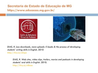 https://www.educacao.mg.gov.br/ Secretaria de Estado de Educaç ão de MG DIAS, R. Less downloads, more uploads: E-books & the process of developing students’ writing skills in English.  2010 http://tiny.cc/ofyps DIAS, R. Web sites, video clips, trailers, movies and podcasts in developing  students’ oral skills in English.  2010. http://tiny.cc/n8cae 