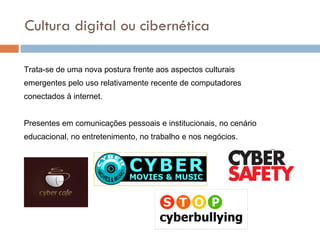 Cultura digital ou cibernética Trata-se de uma nova postura frente aos aspectos culturais  emergentes pelo uso relativamente recente de computadores conectados à internet. Presentes em comunicações pessoais e institucionais, no cenário educacional, no entretenimento, no trabalho e nos negócios.  
