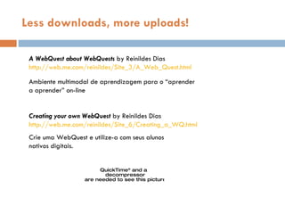 Less downloads, more uploads! A WebQuest about WebQuests  by Reinildes Dias http://web.me.com/reinildes/Site_3/A_Web_Quest.html Ambiente multimodal de aprendizagem para o “aprender a aprender” on-line Creating your own WebQuest  by Reinildes Dias http://web.me.com/reinildes/Site_6/Creating_a_WQ.html Crie uma WebQuest e utilize-a com seus alunos  nativos digitais. 