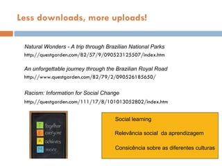 Natural Wonders - A trip through Brazilian National Parks http://questgarden.com/82/57/9/090523125507/index.htm An unforgettable journey through the Brazilian Royal Road http://www.questgarden.com/82/79/2/090526185650/ Racism: Information for Social Change http://questgarden.com/111/17/8/101013052802/index.htm Less downloads, more uploads! Social learning Relev ância social  da aprendizagem Consic ência sobre as diferentes culturas 