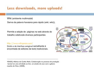 Wiki  (ambiente multimodal) Less downloads, more uploads! VEADO, Mônica da Cunha Melo.  Colaboração no processo de produção textual em uma atividade on-line: um estudo de caso com o gênero  resenha de filme . (2008). Permite a ediç ão de  p áginas  na web  através do trabalho coletivode diversos participantes Deriva da palavra havaiana para  r ápido  ( wiki, wiki) ),   http://www.wikispaces.com/ Gr átis e de interface amigável  semelhante  à  encontrada de editores de texto tradicionais. 