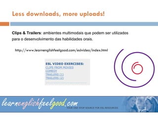 Less downloads, more uploads! Clips & Trailers : ambientes multimodais  que podem ser utilizados  para o desenvolvimento das habilidades orais. http://www.learnenglishfeelgood.com/eslvideo/index.html 