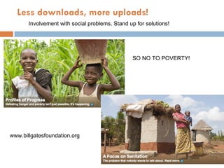Less downloads, more uploads! Involvement with social problems. Stand up for solutions! www.billgatesfoundation.org SO NO TO POVERTY! 