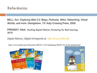 BELL, Ann.  Exploring Web 2.0: Blogs, Podcasts, Wikis, Networking, Virtual Worlds, and more . Georgetown, TX: Katy Crossing Press, 2009. PRENSKY, Mark.  Teaching Digital Natives. Partnering for Real Learning. 2010   Digital Natives, Digital Immigrants  at   http://tiny. cc/aXomB Refer ências http://www.nytimes.com/interactive/2010/11/21/technology/20101121-brain-teachers.html 