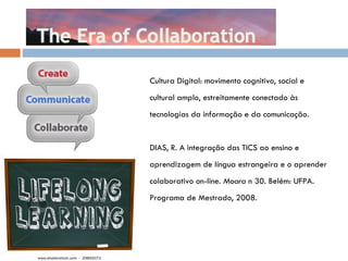 Cultura Digital: movimento cognitivo, social e  cultural amplo, estreitamente conectado  às  tecnologias da informação e da comunicação. DIAS, R. A integração das TICS ao ensino e  aprendizagem de língua estrangeira e o aprender colaborativo on-line.  Moara  n 30. Belém: UFPA.  Programa de Mestrado, 2008. 