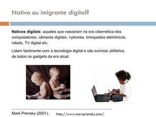 Nativo ou imigrante digital? Nativos digitais :  aqueles que nasceram na era cibern ética dos computadores, câmeras digitais, I-phones, brinquedos eletrônicos, robots, TV digital etc. Lidam facilmente com a tecnologia digital e são exímios utilitários de todos os gadgets da era atual.  Mark Prensky (2001). http://www.marcprensky.com/ 