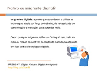 Imigrantes digitais : aqueles que aprenderam a utilizar as tecnologias atuais por força do trabalho, da necessidade de comunicaç ão e interação, para aprender mais. Como qualquer imigrante, retêm um “sotaque” que pode ser mais ou menos perceptível, dependendo da fluência adquirida em lidar com as tecnologias digitais.  Nativo ou imigrante digital? PRENSKY.  Digital Natives, Digital Immigrants http://tiny. cc/aXomB 