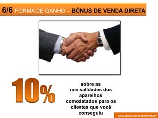 ESCRITÓRIO6/6 FORMA DE GANHO – BÔNUS DE VENDA DIRETA
sobre as
mensalidades dos
aparelhos
comodatados para os
clientes que você
conseguiu www.bbom.com.br/juanderwww.bbom.com.br/belembbom
 