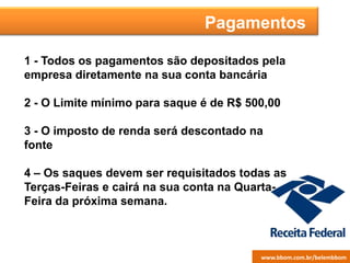 Pagamentos
1 - Todos os pagamentos são depositados pela
empresa diretamente na sua conta bancária
2 - O Limite mínimo para saque é de R$ 500,00
3 - O imposto de renda será descontado na
fonte
4 – Os saques devem ser requisitados todas as
Terças-Feiras e cairá na sua conta na Quarta-
Feira da próxima semana.
www.bbom.com.br/juanderwww.bbom.com.br/belembbom
 