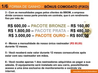 ESCRITÓRIO
VIRTUAL
1/6 FORMA DE GANHO – BÔNUS COMODATO (FIXO)
3 - Com as mensalidades pagas pelos clientes da BBOM, a empresa
divide conosco nossa parte prevista em contrato, que é um rendimento
fixo por mês de:
R$ 600,00 – PACOTE BRONZE – R$ 160,00
R$ 1.800,00 – PACOTE PRATA – R$ 480,00
R$ 3.000,00 – PACOTE OURO – R$ 800,00
4 - Menos a mensalidade do nosso único rastreador (R$ 80,00)
durante 12 meses.
5 - Você receberá este valor durante 12 meses consecutivos após
estar com seu rastreador em mãos.
6 - Você recebe apenas 1 dos rastreadores adquiridos ao pagar a sua
adesão. O equipamento será instalado em seu carro, possibilitando
acesso a uma área exclusiva de monitoramento e controle via
internet. www.bbom.com.br/belembbom
 