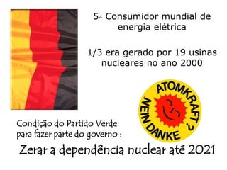 5o. Consumidor mundial de
                           energia elétrica

                   1/3 era gerado por 19 usinas
                      nucleares no ano 2000




Condição do Partido Verde
para fazer parte do governo :
Zerar a dependência nuclear até 2021
 