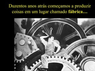 Duzentos anos atrás começamos a produzir
 coisas em um lugar chamado fábrica…
 