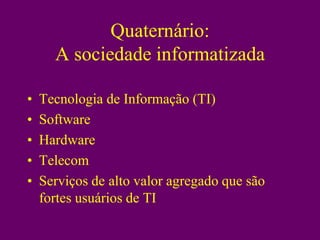 Quaternário:
      A sociedade informatizada

•   Tecnologia de Informação (TI)
•   Software
•   Hardware
•   Telecom
•   Serviços de alto valor agregado que são
    fortes usuários de TI
 