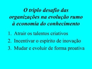 O triplo desafio das
organizações na evolução rumo
 à economia do conhecimento
1. Atrair os talentos criativos
2. Incentivar o espírito de inovação
3. Mudar e evoluir de forma proativa
 
