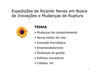 Expedições de Ricardo Neves em Busca
de Inovações e Mudanças de Ruptura

          TEMAS
          • Mudanças de comportamento
          • Novos estilos de vida
          • Inovação tecnológica
          • Empreendedorismo
          • Mudanças de gestão
          • Políticas inovadoras
          • Cidades, etc

                                        7
 