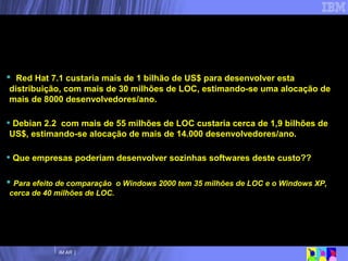 Red Hat 7.1 custaria mais de 1 bilhão de US$ para desenvolver esta distribuição, com mais de 30 milhões de LOC, estimando-se uma alocação de mais de 8000 desenvolvedores/ano.  Debian 2.2  com mais de 55 milhões de LOC custaria cerca de 1,9 bilhões de US$, estimando-se alocação de mais de 14.000 desenvolvedores/ano. Que empresas poderiam desenvolver sozinhas softwares deste custo?? Para efeito de comparação  o Windows 2000 tem 35 milhões de LOC e o Windows XP, cerca de 40 milhões de LOC. Software Livre:  Efeito do processo colaborativo de desenvolvimento  