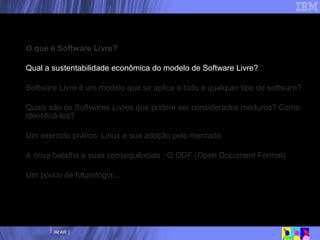 Nossa agenda O que é Software Livre? Qual a sustentabilidade econômica do modelo de Software Livre? Software Livre é um modelo que se aplica a todo e qualquer tipo de software? Quais são os Softwares Livres que podem ser considerados maduros? Como identificá-los? Um exemplo prático: Linux e sua adoção pelo mercado A nova batalha e suas consequências : O ODF (Open Document Format) Um pouco de futurologia… 